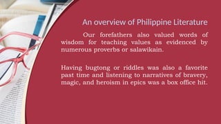 An overview of Philippine Literature
Our forefathers also valued words of
wisdom for teaching values as evidenced by
numerous proverbs or salawikain.
Having bugtong or riddles was also a favorite
past time and listening to narratives of bravery,
magic, and heroism in epics was a box office hit.
 