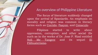 An overview of Philippine Literature
The focus of literature suddenly changed
upon the arrival of Spaniards. An emphasis on
morality and religion was common in literary
forms such as Corrido, Pasyon, and Cenaculo.
Filipinos started to write about
oppression, corruption, and other social ills
such as in the works of Dr. Jose P. Rizal entitled
Noli Me Tangere and its sequel El
Filibusterismo.
 