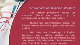 An overview of Philippine Literature
The literary production during the
American Period was inspired by the
developments in education and culture.
During the apprenticeship period, the
Filipino writers imitated English and American
models.
With the new knowledge of English
language, many writers started to gain
recognition both locally and internationally like
Jose Garcia Villa who earned the International
title, “Poet of the Century" as an example.
 