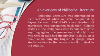 An overview of Philippine Literature
Philippine Literature was interrupted in
its development when we were conquered by
Japan between 1941-1945 since freedom of
expression was uncommon back then. Filipino
writers in the Philippines were forbidden to write
anything against the government and only those
who were in exile had the privilege to do so. As a
result of banning the English language, short
stories written in the vernaculars flourished in
the country.
 