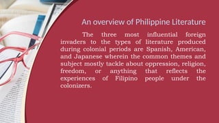 An overview of Philippine Literature
The three most influential foreign
invaders to the types of literature produced
during colonial periods are Spanish, American,
and Japanese wherein the common themes and
subject mostly tackle about oppression, religion,
freedom, or anything that reflects the
experiences of Filipino people under the
colonizers.
 