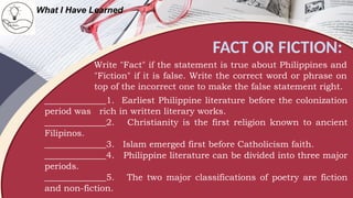 FACT OR FICTION:
What I Have Learned
Write "Fact" if the statement is true about Philippines and
"Fiction" if it is false. Write the correct word or phrase on
top of the incorrect one to make the false statement right.
______________1. Earliest Philippine literature before the colonization
period was rich in written literary works.
______________2. Christianity is the first religion known to ancient
Filipinos.
______________3. Islam emerged first before Catholicism faith.
______________4. Philippine literature can be divided into three major
periods.
______________5. The two major classifications of poetry are fiction
and non-fiction.
 