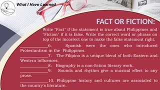 FACT OR FICTION:
What I Have Learned
Write "Fact" if the statement is true about Philippines and
"Fiction" if it is false. Write the correct word or phrase on
top of the incorrect one to make the false statement right.
______________6. Spanish were the ones who introduced
Protestantism in the Philippines.
______________7. The Filipino is a unique blend of both Eastern and
Western influences.
______________8. Biography is a non-fiction literary work.
______________9. Sounds and rhythm give a musical effect to any
prose.
______________10. Philippine history and cultures are associated to
the country's literature.
 