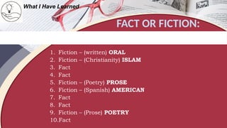 FACT OR FICTION:
What I Have Learned
Write "Fact" if the statement is true about Philippines and "Fiction" if it is false. Write the correct word
or phrase on top of the incorrect one to make the false statement right.
1. Fiction – (written) ORAL
2. Fiction – (Christianity) ISLAM
3. Fact
4. Fact
5. Fiction – (Poetry) PROSE
6. Fiction – (Spanish) AMERICAN
7. Fact
8. Fact
9. Fiction – (Prose) POETRY
10.Fact
 