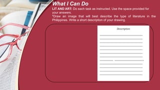 Description
___________________________________
___________________________________
___________________________________
___________________________________
___________________________________
___________________________________
___________________________________
___________ ________________________
___________________________________
___________________________________
___________________________________
___________________________________
What I Can Do
LIT AND ART: Do each task as instructed. Use the space provided for
your answers.
•Draw an image that will best describe the type of literature in the
Philippines. Write a short description of your drawing.
 