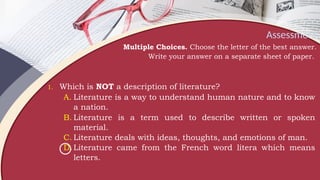 Assessment
Multiple Choices. Choose the letter of the best answer.
Write your answer on a separate sheet of paper.
1. Which is NOT a description of literature?
A. Literature is a way to understand human nature and to know
a nation.
B. Literature is a term used to describe written or spoken
material.
C. Literature deals with ideas, thoughts, and emotions of man.
D.Literature came from the French word litera which means
letters.
 