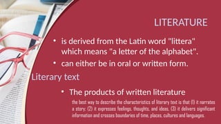 LITERATURE
• is derived from the Latin word "littera"
which means "a letter of the alphabet".
• can either be in oral or written form.
Literary text
• The products of written literature
the best way to describe the characteristics of literary text is that (1) it narrates
a story; (2) it expresses feelings, thoughts, and ideas, (3) it delivers significant
information and crosses boundaries of time, places, cultures and languages.
 
