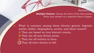 Assessment
Multiple Choices. Choose the letter of the best answer.
Write your answer on a separate sheet of paper.
4. What is common among these literary genres: legends,
myths, fables, biographies, novels, and short stories?
A.They are based on true historic events.
B.They are all non-fiction prose.
C.They are all written in lines.
D.They all have stories to tell.
 