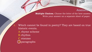 Assessment
Multiple Choices. Choose the letter of the best answer.
Write your answer on a separate sheet of paper.
5. Which cannot be found in poetry? They are based on true
historic events.
A.rhyme scheme
B.rhythm
C.stanzas
D.paragraphs
 