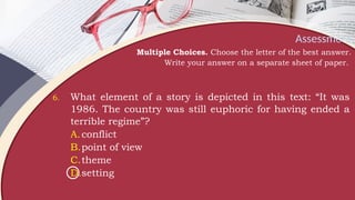 Assessment
Multiple Choices. Choose the letter of the best answer.
Write your answer on a separate sheet of paper.
6. What element of a story is depicted in this text: “It was
1986. The country was still euphoric for having ended a
terrible regime”?
A.conflict
B.point of view
C.theme
D.setting
 