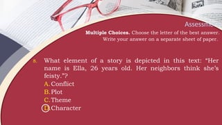 Assessment
Multiple Choices. Choose the letter of the best answer.
Write your answer on a separate sheet of paper.
8. What element of a story is depicted in this text: “Her
name is Ella, 26 years old. Her neighbors think she’s
feisty.”?
A.Conflict
B.Plot
C.Theme
D.Character
 