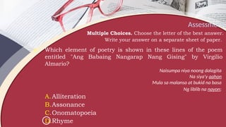 Assessment
Multiple Choices. Choose the letter of the best answer.
Write your answer on a separate sheet of paper.
9. Which element of poetry is shown in these lines of the poem
entitled "Ang Babaing Nangarap Nang Gising" by Virgilio
Almario?
Naisumpa niya noong dalagita
Na siya'y aahon
Mula sa malansa at bukid na basa
Ng liblib na nayon;
A.Alliteration
B.Assonance
C.Onomatopoeia
D.Rhyme
 