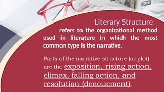 Literary Structure
refers to the organizational method
used in literature in which the most
common type is the narrative.
Parts of the narrative structure (or plot)
are the exposition, rising action,
climax, falling action, and
resolution (denouement).
 