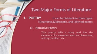Two Major Forms of Literature
1. POETRY It can be divided into three types:
(1)narrative,(2)dramatic, and (3)lyrical poetry.
a) Narrative Poetry
This poetry tells a story and has the
elements of a narrative such as characters,
setting, conflict, etc.
 