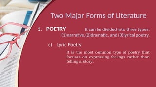 Two Major Forms of Literature
1. POETRY It can be divided into three types:
(1)narrative,(2)dramatic, and (3)lyrical poetry.
c) Lyric Poetry
It is the most common type of poetry that
focuses on expressing feelings rather than
telling a story.
 