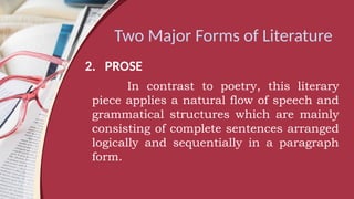 Two Major Forms of Literature
2. PROSE
In contrast to poetry, this literary
piece applies a natural flow of speech and
grammatical structures which are mainly
consisting of complete sentences arranged
logically and sequentially in a paragraph
form.
 