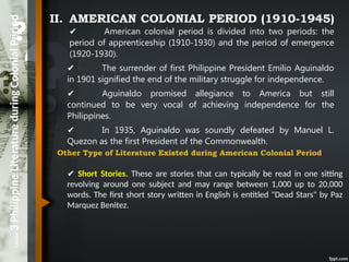 Lesson
3
Philippine
Literature
during
Colonial
Period II. AMERICAN COLONIAL PERIOD (1910-1945)
✔ American colonial period is divided into two periods: the
period of apprenticeship (1910-1930) and the period of emergence
(1920-1930).
✔ The surrender of first Philippine President Emilio Aguinaldo
in 1901 signified the end of the military struggle for independence.
✔ Aguinaldo promised allegiance to America but still
continued to be very vocal of achieving independence for the
Philippines.
✔ In 1935, Aguinaldo was soundly defeated by Manuel L.
Quezon as the first President of the Commonwealth.
Other Type of Literature Existed during American Colonial Period
✔ Short Stories. These are stories that can typically be read in one sitting
revolving around one subject and may range between 1,000 up to 20,000
words. The first short story written in English is entitled "Dead Stars" by Paz
Marquez Benitez.
 