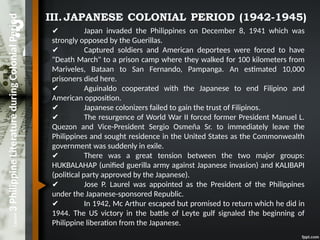 Lesson
3
Philippine
Literature
during
Colonial
Period III.JAPANESE COLONIAL PERIOD (1942-1945)
✔ Japan invaded the Philippines on December 8, 1941 which was
strongly opposed by the Guerillas.
✔ Captured soldiers and American deportees were forced to have
"Death March" to a prison camp where they walked for 100 kilometers from
Mariveles, Bataan to San Fernando, Pampanga. An estimated 10,000
prisoners died here.
✔ Aguinaldo cooperated with the Japanese to end Filipino and
American opposition.
✔ Japanese colonizers failed to gain the trust of Filipinos.
✔ The resurgence of World War II forced former President Manuel L.
Quezon and Vice-President Sergio Osmeña Sr. to immediately leave the
Philippines and sought residence in the United States as the Commonwealth
government was suddenly in exile.
✔ There was a great tension between the two major groups:
HUKBALAHAP (unified guerilla army against Japanese invasion) and KALIBAPI
(political party approved by the Japanese).
✔ Jose P. Laurel was appointed as the President of the Philippines
under the Japanese-sponsored Republic.
✔ In 1942, Mc Arthur escaped but promised to return which he did in
1944. The US victory in the battle of Leyte gulf signaled the beginning of
Philippine liberation from the Japanese.
 