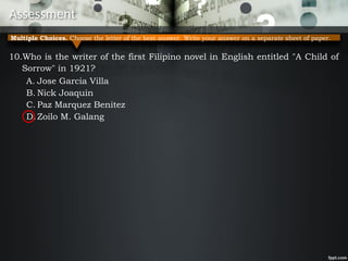 Assessment
10.Who is the writer of the first Filipino novel in English entitled "A Child of
Sorrow" in 1921?
A. Jose Garcia Villa
B. Nick Joaquin
C. Paz Marquez Benitez
D.Zoilo M. Galang
Multiple Choices. Choose the letter of the best answer. Write your answer on a separate sheet of paper.
 
