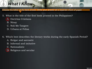 Choose the letter of the best answer. Write your answer on a separate sheet of paper.
What I Know
5. What is the title of the first book printed in the Philippines?
A. Doctrina Cristiana
B. Ninay
C. Noli Me Tangere
D. Urbana at Felisa
6. Which best describes the literary works during the early Spanish Period?
A. Bulgar and sarcastic
B. Informal and imitative
C. Nationalistic
D. Religious and secular
 