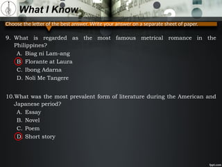 Choose the letter of the best answer. Write your answer on a separate sheet of paper.
What I Know
9. What is regarded as the most famous metrical romance in the
Philippines?
A. Biag ni Lam-ang
B. Florante at Laura
C. Ibong Adarna
D. Noli Me Tangere
10.What was the most prevalent form of literature during the American and
Japanese period?
A. Essay
B. Novel
C. Poem
D. Short story
 