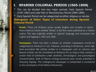 Lesson
3
Philippine
Literature
during
Colonial
Period I. SPANISH COLONIAL PERIOD (1565-1898)
 This can be divided into two major periods: Early Spanish Period
(1565-1863) and Later Part or Revolutionary Period (1864-1896).
 Early Spanish Period can be categorized as either religious or secular.
Emergence of Other Types of Literature during Spanish
Colonial Period
✔ Novels. These are fictitious prose usually lengthy and complex in nature.
Pedro Paterno's work entitled "Ninay" is the first novel published by a Filipino
author. This was originally written in Spanish language and translated into
English and Tagalog in 1907 and 1908.
✔ Newspapers. There has been a debate on whether newspapers should be
categorized as literature or not. However, according to Britannica, some high
level journalism like articles written in a newspaper such as columns and
feature articles can be considered as literature for as long as they achieve a
certain level of satisfaction under aesthetic, chronological, and psychological
characterization. Bulk of Filipino writings produced were mostly published in
Diaryong Tagalog. The underground newspaper La Solidaridad is considered
as the mouthpiece of the Reform Movement.
 