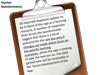 Teacher Questionnaires All returned responses appear to be in favor of the app as a learning resource. A number of responses from across the questionnaire suggest that there is a lot of potential for the app but only if changes are made which focus on the specific learning outcomes, which the app is looking to take the learners to. The data gained here will be invaluable in the  future development of the App.