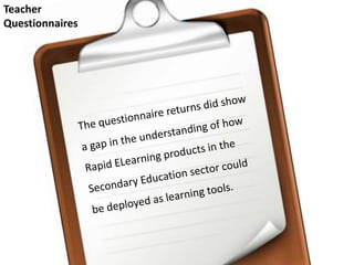 Teacher Questionnaires The questionnaire returns did show a gap in the understanding of how Rapid ELearning products in the Secondary Education sector could be deployedas learning tools. 