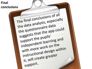 Final conclusionsThe final conclusions of all the data analysis, especially the questionnaire data suggests that the app could support the pupils’ independent learning and with more work on the instructional design within it, will create greater support. 