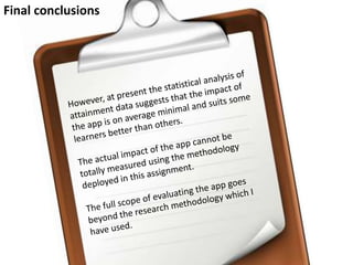 Final conclusionsHowever, at present the statistical analysis of attainment data suggests that the impact of the app is on average minimal and suits some learners better than others. The actual impact of the app cannot be totally measured using the methodology deployed in this assignment. The full scope of evaluating the app goes beyond the research methodology which I have used. 
