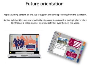 Future orientationRapid Elearning content  on the VLE to support and develop learning from the classroom.Similar style booklets are now used in the classroom lessons with a strategic plan in place to introduce a wider range of Elearning activities over the next two years. 
