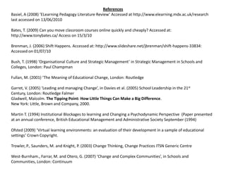 References Basiel, A (2008) ‘ELearning Pedagogy Literature Review’ Accessed at http://www.elearning.mdx.ac.uk/research last accessed on 13/06/2010Bates, T. (2009) Can you move classroom courses online quickly and cheaply? Accessed at: http://www.tonybates.ca/ Access on 15/3/10Brenman, J. (2006) Shift Happens. Accessed at: http://www.slideshare.net/jbrenman/shift-happens-33834:  Accessed on 01/07/10Bush, T. (1998) ‘Organisational Culture and Strategic Management’ in Strategic Management in Schools and Colleges, London: Paul ChampmanFullan, M. (2001) ‘The Meaning of Educational Change, London: RoutledgeGarret, V. (2005) ‘Leading and managing Change’, in Davies et al. (2005) School Leadership in the 21st Century, London: RoutledgeFalmerGladwell, Malcolm. The Tipping Point: How Little Things Can Make a Big Difference.New York: Little, Brown and Company, 2000.Martin T. (1994) Institutional Blockages to learning and Changing a Psychodynamic Perspective  (Paper presented at an annual conference, British Educational Management and Administrative Society September (1994) Ofsted (2009) ‘Virtual learning environments: an evaluation of their development in a sample of educational settings’ Crown Copyright.Trowler, P., Saunders, M. and Knight, P. (2003) Change Thinking, Change Practices ITSN Generic CentreWest-Burnham., Farrar, M. and Otero, G. (2007) ‘Change and Complex Communities’, in Schools and Communities, London: Continuum 