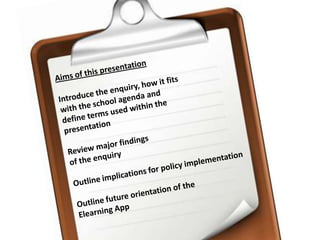 Aims of this presentationIntroduce the enquiry, how it fits with the school agenda and define terms used within the presentationReview major findings of the enquiryOutline implications for policy implementationOutline future orientation of the Elearning App 