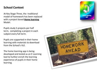 School ContextAt Key Stage Three, the  traditional model of homework has been replaced with a project based Home learning Model. Pupils study 5 projects per half term,  completing a project in each subject every full term.Pupils are supported in their home learning with materials to download from the School’s VLE. The home learning app is being developed and tested as an E Learning tool to further enrich the learning experience of pupils in their home learning.