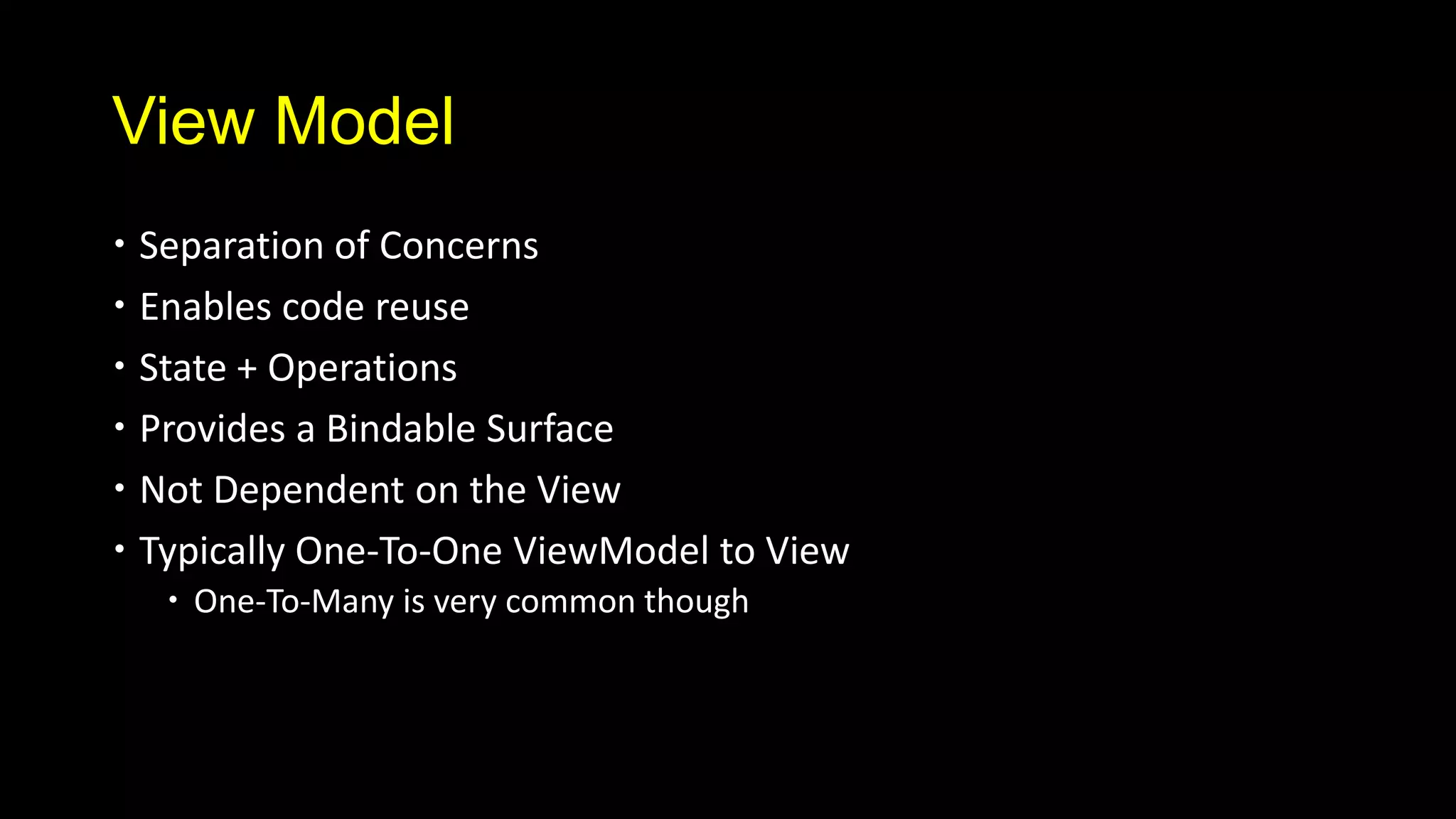 View Model
 Separation of Concerns
 Enables code reuse
 State + Operations
 Provides a Bindable Surface
 Not Dependent on the View
 Typically One-To-One ViewModel to View
   One-To-Many is very common though
 