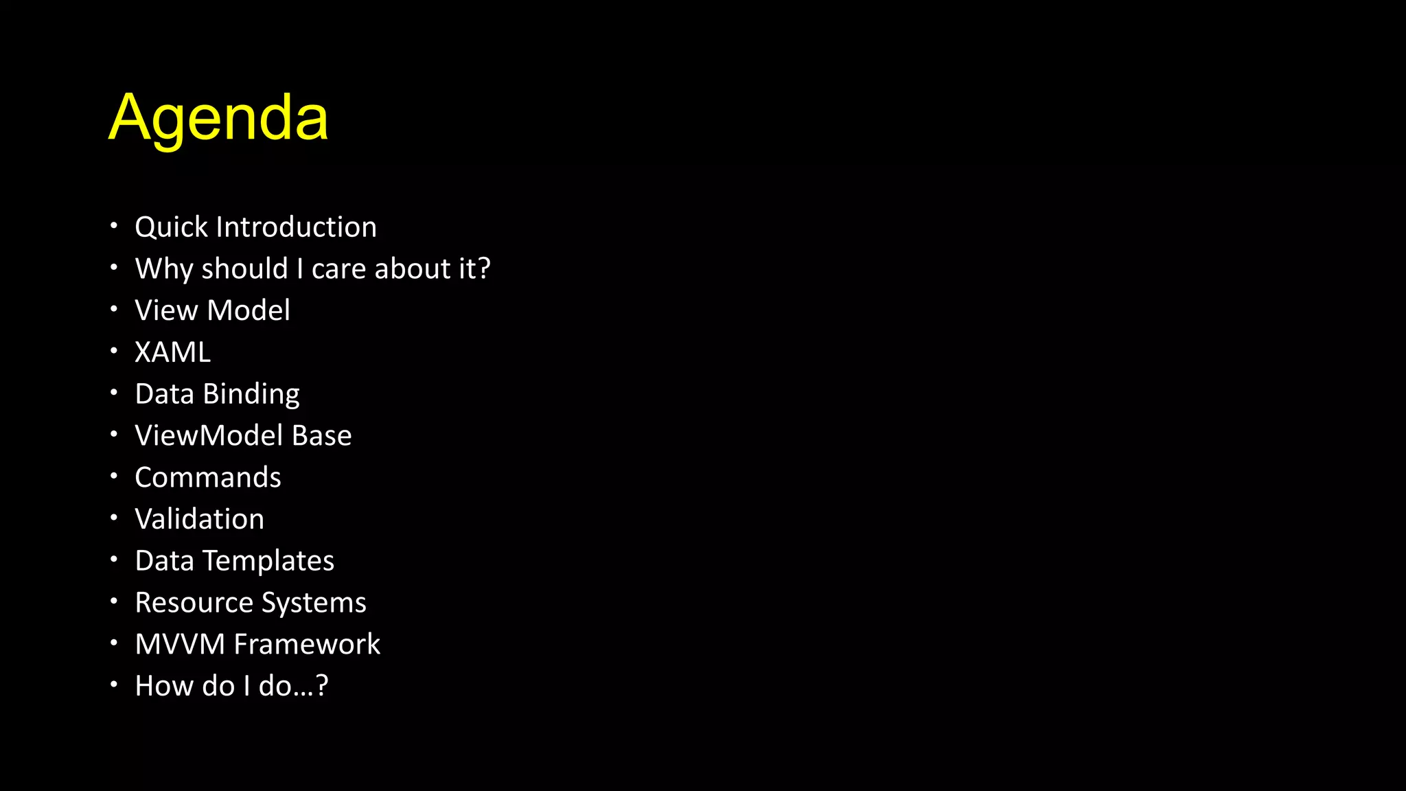 Agenda
   Quick Introduction
   Why should I care about it?
   View Model
   XAML
   Data Binding
   ViewModel Base
   Commands
   Validation
   Data Templates
   Resource Systems
   MVVM Framework
   How do I do…?
 