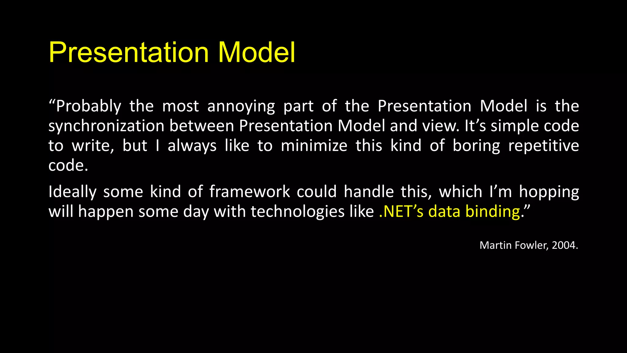 Presentation Model
“Probably the most annoying part of the Presentation Model is the
synchronization between Presentation Model and view. It’s simple code
to write, but I always like to minimize this kind of boring repetitive
code.
Ideally some kind of framework could handle this, which I’m hopping
will happen some day with technologies like .NET’s data binding.”
                                                        Martin Fowler, 2004.
 
