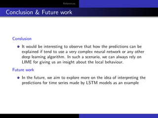 References
Conclusion & Future work
Conslusion
It would be interesting to observe that how the predictions can be
explained if tend to use a very complex neural network or any other
deep learning algorithm. In such a scenario, we can always rely on
LIME for giving us an insight about the local behaviour.
Future work
In the future, we aim to explore more on the idea of interpreting the
predictions for time series made by LSTM models as an example
 