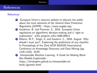 References
References
References
1 European Union’s resource website to educate the public
about the main elements of the General Data Protection
Regulation (GDPR) - https://www.eugdpr.org/
2 Goodman, B. and Flaxman, S., 2016. European Union
regulations on algorithmic decision-making and a”right to
explanation”. arXiv preprint arXiv:1606.08813
3 Ribeiro, M.T., Singh, S. and Guestrin, C., 2016, August. Why
should i trust you?: Explaining the predictions of any classiﬁer.
In Proceedings of the 22nd ACM SIGKDD International
Conference on Knowledge Discovery and Data Mining (pp.
1135-1144). ACM.
4 Interpretable Machine Learning: A Guide for Making Black
Box Models Explainable -
https://christophm.github.io/interpretable-ml-
book/agnostic.html
 