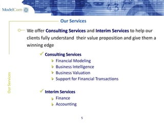 5
Our Services
We offer Consulting Services and Interim Services to help our
clients fully understand their value proposition and give them a
winning edge
OurServices
 Consulting Services
Financial Modeling
Business Intelligence
Business Valuation
Support for Financial Transactions
 Interim Services
Finance
Accounting






 