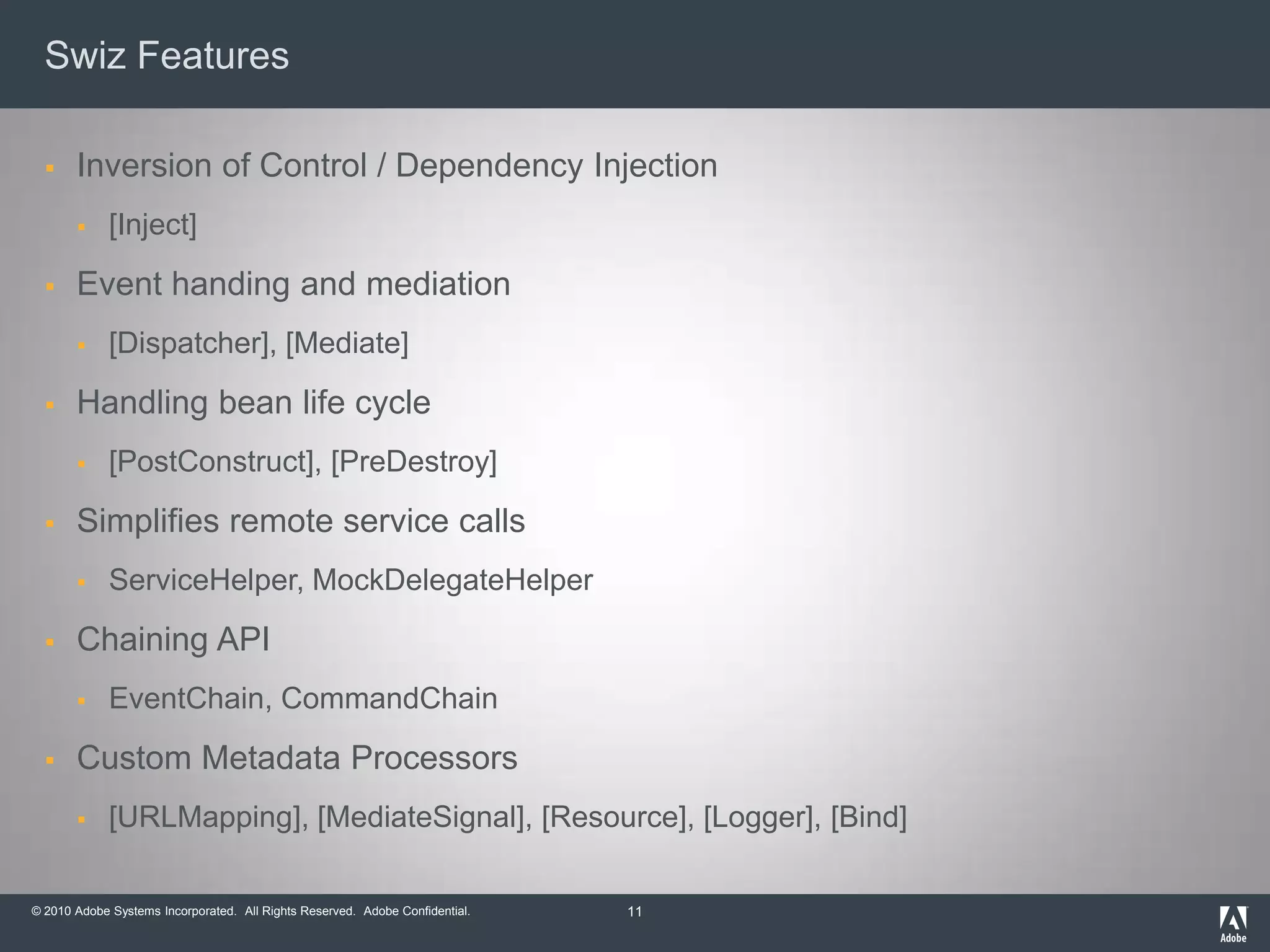 Swiz FeaturesInversion of Control / Dependency Injection[Inject]Event handing and mediation[Dispatcher], [Mediate]Handling bean life cycle[PostConstruct], [PreDestroy]Simplifies remote service callsServiceHelper, MockDelegateHelperChaining APIEventChain, CommandChainCustom Metadata Processors[URLMapping], [MediateSignal], [Resource], [Logger], [Bind]11
