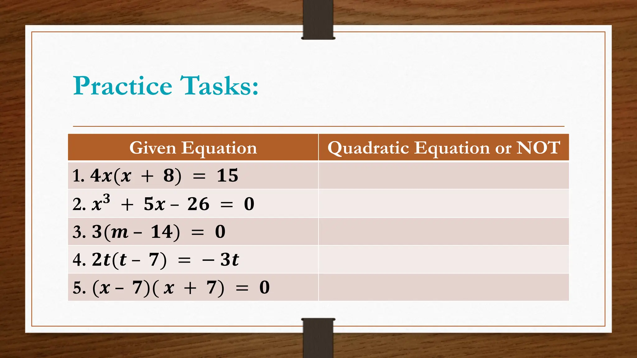 Practice Tasks:
Given Equation Quadratic Equation or NOT
1. 𝟒𝒙(𝒙 + 𝟖) = 𝟏𝟓
2. 𝒙𝟑 + 𝟓𝒙 – 𝟐𝟔 = 𝟎
3. 𝟑(𝒎 – 𝟏𝟒) = 𝟎
4. 𝟐𝒕(𝒕 – 𝟕) = − 𝟑𝒕
5. (𝒙 – 𝟕)( 𝒙 + 𝟕) = 𝟎
 