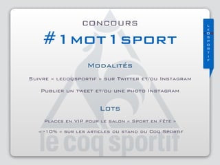 L
e
COQ
S 
P 
O 
R 
T 
I 
F
CONCOURS
#1mot1sport
Modalités
Suivre « lecoqsportif » sur Twitter et/ou Instagram
Publier un tweet et/ou une photo Instagram
Lots
Places en VIP pour le salon « Sport en Fête »
« -10% » sur les articles du stand du Coq Sportif
 
