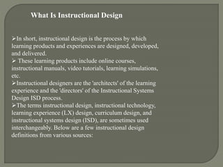 What Is Instructional Design
In short, instructional design is the process by which
learning products and experiences are designed, developed,
and delivered.
 These learning products include online courses,
instructional manuals, video tutorials, learning simulations,
etc.
Instructional designers are the 'architects' of the learning
experience and the 'directors' of the Instructional Systems
Design ISD process.
The terms instructional design, instructional technology,
learning experience (LX) design, curriculum design, and
instructional systems design (ISD), are sometimes used
interchangeably. Below are a few instructional design
definitions from various sources:
 