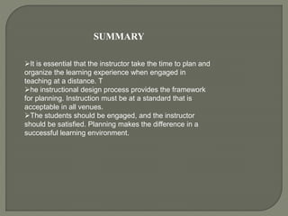 SUMMARY
It is essential that the instructor take the time to plan and
organize the learning experience when engaged in
teaching at a distance. T
he instructional design process provides the framework
for planning. Instruction must be at a standard that is
acceptable in all venues.
The students should be engaged, and the instructor
should be satisfied. Planning makes the difference in a
successful learning environment.
 