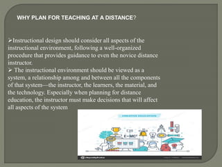 WHY PLAN FOR TEACHING AT A DISTANCE?
Instructional design should consider all aspects of the
instructional environment, following a well-organized
procedure that provides guidance to even the novice distance
instructor.
 The instructional environment should be viewed as a
system, a relationship among and between all the components
of that system—the instructor, the learners, the material, and
the technology. Especially when planning for distance
education, the instructor must make decisions that will affect
all aspects of the system
 