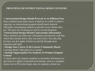 PRINCIPLES OF INSTRUCTIONAL DESIGN SYSTEMS
 Instructional Design Should Proceed At An Efficient Pace
Since students need many hours of practice in a skill to achieve
expertise, an instructional program should teach material
efficiently, encouraging students to practice every chance they
get. This goes for eLearning as well as on-site programs.
Instructional Design Should Contextualise Information
When students can relate new information and theories with that
which they already know, they can learn faster. Not only that,
but they can also apply it better in real life through more
situations and tasks.
Design Your Course To Be Learner Community-Based
Learning doesn’t take place in a vacuum.
Include Opportunities For Students To Produce Original
Content
A course that only requires students to remember information to
spit back in a tightly controlled environment, such as a multiple-
choice test or fill-in-the-blank, does its students a disservice.
 