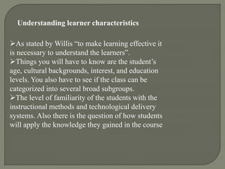 Understanding learner characteristics
As stated by Willis “to make learning effective it
is necessary to understand the learners”.
Things you will have to know are the student’s
age, cultural backgrounds, interest, and education
levels. You also have to see if the class can be
categorized into several broad subgroups.
The level of familiarity of the students with the
instructional methods and technological delivery
systems. Also there is the question of how students
will apply the knowledge they gained in the course
 