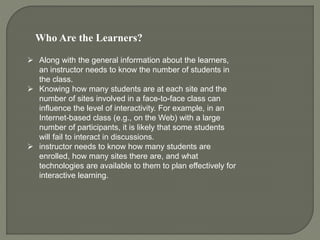 Who Are the Learners?
 Along with the general information about the learners,
an instructor needs to know the number of students in
the class.
 Knowing how many students are at each site and the
number of sites involved in a face-to-face class can
influence the level of interactivity. For example, in an
Internet-based class (e.g., on the Web) with a large
number of participants, it is likely that some students
will fail to interact in discussions.
 instructor needs to know how many students are
enrolled, how many sites there are, and what
technologies are available to them to plan effectively for
interactive learning.
 