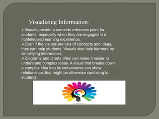 Visuals provide a concrete reference point for
students, especially when they are engaged in a
nontelevised learning experience.
Even if the visuals are lists of concepts and ideas,
they can help students. Visuals also help learners by
simplifying information.
Diagrams and charts often can make it easier to
understand complex ideas. A visual that breaks down
a complex idea into its components can show
relationships that might be otherwise confusing to
students
Visualizing Information.
 